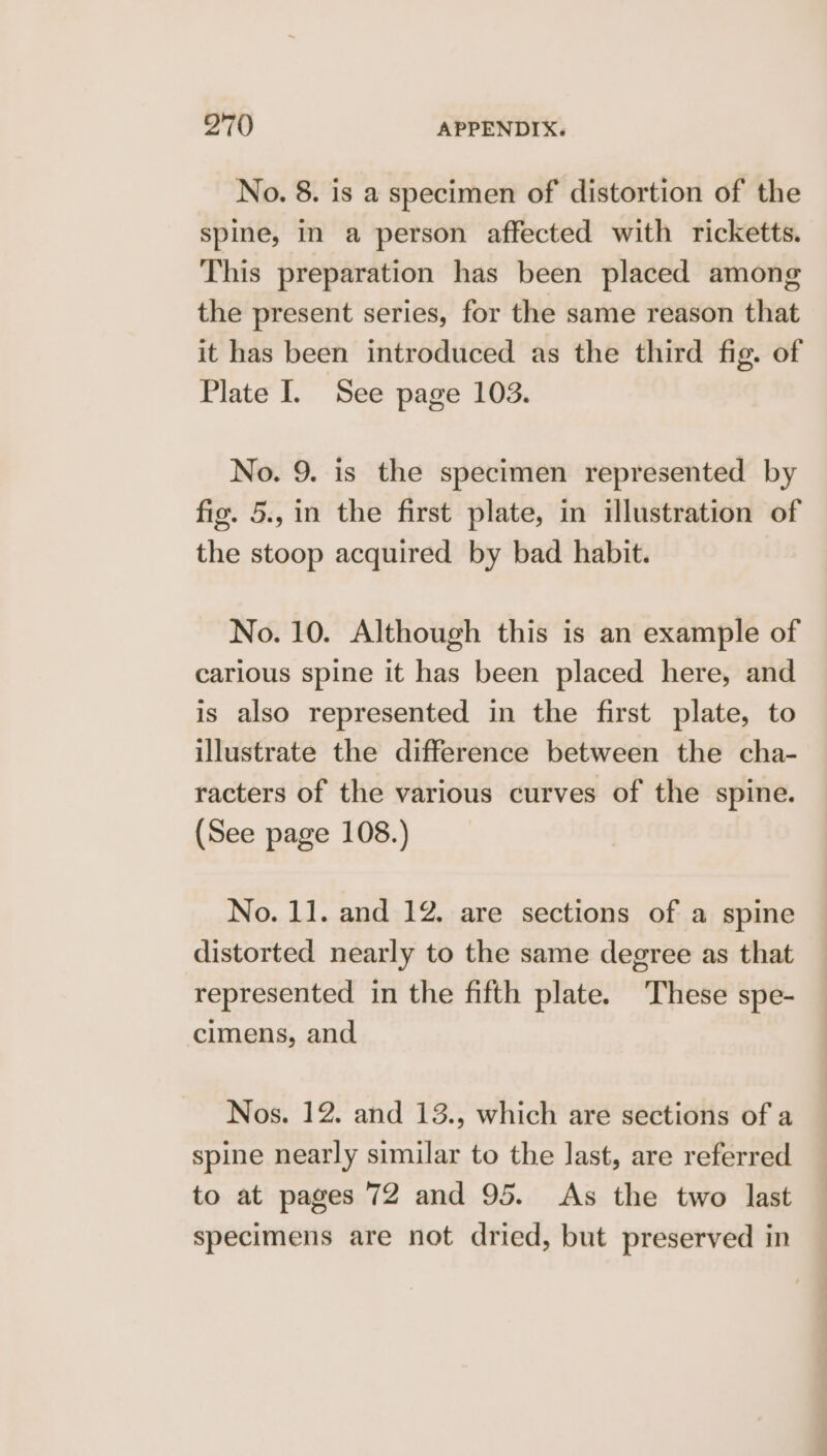 No. 8. is a specimen of distortion of the spine, In a person affected with ricketts. This preparation has been placed among the present series, for the same reason that it has been introduced as the third fig. of Plate I. See page 103. No. 9. is the specimen represented by fig. 5., in the first plate, in illustration of the stoop acquired by bad habit. No. 10. Although this is an example of carious spine it has been placed here, and is also represented in the first plate, to illustrate the difference between the cha- racters of the various curves of the spine. (See page 108.) No. 11. and 12. are sections of a spine distorted nearly to the same degree as that represented in the fifth plate. ‘These spe- cimens, and Nos. 12. and 13., which are sections of a spine nearly similar to the last, are referred to at pages 72 and 95. As the two last specimens are not dried, but preserved in