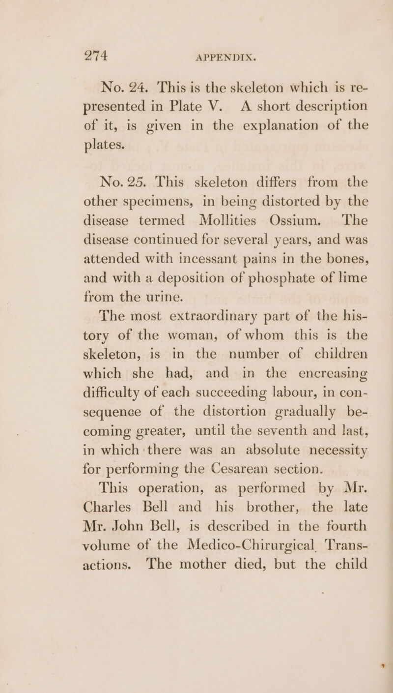 No. 24. This is the skeleton which is re- presented in Plate V. A short description of it, is given in the explanation of the plates. No. 25. This skeleton differs from the other specimens, in being distorted by the disease termed Mollities Ossium. ‘The disease continued for several years, and was attended with incessant pains in the bones, and with a deposition of phosphate of lime from the urine. The most extraordinary part of the his- tory of the woman, of whom this is the skeleton, is in the number of children which she had, and in the encreasing difficulty of each succeeding labour, in con- sequence of the distortion gradually be- coming greater, until the seventh and last, in which there was an absolute necessity for performing the Cesarean section. This operation, as performed by ML. Charles Bell and his brother, the late Mr. John Bell, is described in the fourth volume of the Medico-Chirurgical, Trans- actions. The mother died, but the child