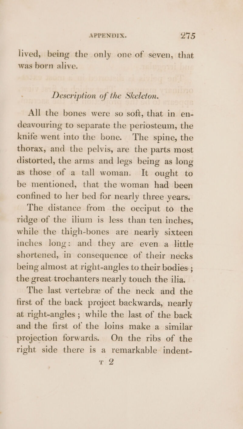 lived, being the only one of seven, that was born alive. Description of the Skeleton. All the bones were so soft, that in en- deavouring to separate the periosteum, the knife went into the bone. The spine, the thorax, and the pelvis, are the parts most distorted, the arms and legs being as long as those of a tall woman. It ought to be mentioned, that the woman had been confined to her bed for nearly three years. The distance from the occiput to the ridge of the ilium is less than ten inches, while the thigh-bones are nearly sixteen inches long: and they are even a little shortened, in consequence of their necks being almost at right-angles to their bodies ; the great trochanters nearly touch the ilia. The last vertebrae of the neck and the first of the back project backwards, nearly at right-angles ; while the last of the back and the first of the loins make a similar projection forwards. On the ribs of the right side there is a remarkable indent- T22
