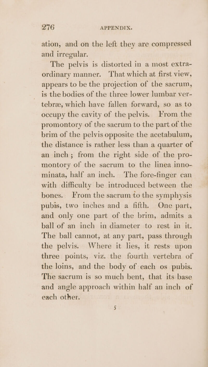 ation, and on the left they are compressed and irregular. The pelvis is distorted in a most extra- ordinary manner. ‘That which at first view, appears to be the projection of the sacrum, is the bodies of the three lower lumbar ver- tebrae, which have fallen forward, so as to occupy the cavity of the pelvis. From the promontory of the sacrum to the part of the brim of the pelvis opposite the acetabulum, the distance is rather less than a quarter of an inch; from the right side of the pro- montory of the sacrum to the linea inno- minata, half an inch. ‘The fore-finger can with difficulty be introduced between the bones.. From the sacrum to the symphysis pubis, two inches and a fifth. One part, and only one part of the brim, admits a ball of an inch in diameter to rest in it. The ball cannot, at any part, pass through the pelvis. Where it lies, it rests upon three points, viz. the fourth vertebra of the loins, and the body of each os pubis. The sacrum is so much bent, that its base and angle approach within half an inch of each other.