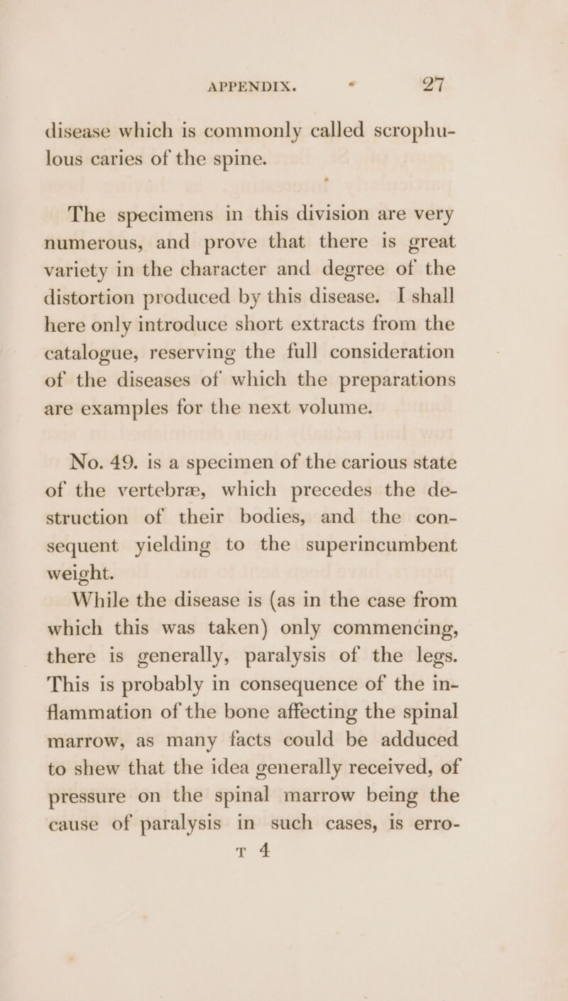 disease which is commonly called scrophu- lous caries of the spine. The specimens in this division are very numerous, and prove that there is great variety in the character and degree of the distortion produced by this disease. I shall here only introduce short extracts from the catalogue, reserving the full consideration of the diseases of which the preparations are examples for the next volume. No. 49. is a specimen of the carious state of the vertebrae, which precedes the de- struction of their bodies, and the con- sequent yielding to the superincumbent weight. While the disease is (as in the case from which this was taken) only commencing, there is generally, paralysis of the legs. This is probably in consequence of the in- flammation of the bone affecting the spinal marrow, as many facts could be adduced to shew that the idea generally received, of pressure on the spinal marrow being the cause of paralysis in such cases, Is erro-