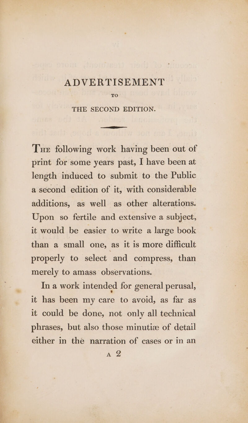 ee = ADVERTISEMENT TO THE SECOND EDITION. Tue following work having been out of print for some years past, I have been at length induced to submit to the Public a second edition of it, with considerable additions, as well as other alterations. Upon so fertile and extensive a subject, it would be easier to write a large book than a small one, as it is more difficult properly to select and compress, than merely to amass observations. In a work intended for general perusal, it has been my care to avoid, as far as it could be done, not only all technical phrases, but also those minutia of detail either in the narration of cases or in an