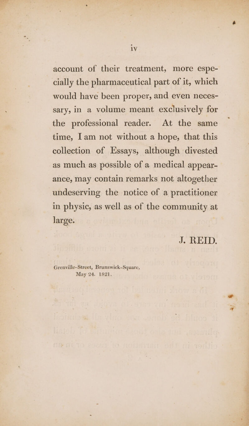 1V account of their treatment, more espe- cially the pharmaceutical part of it, which would have been proper, and even neces- sary, in a volume meant exclusively for the professional reader. At the same time, lam not without a hope, that this collection of Essays, although divested as much as possible of a medical appear- ance, may contain remarks not altogether undeserving the notice of a practitioner in physic, as well as of the community at large. J. REID. Grenville-Street, Brunswick-Square, May 24. 1821. <i A Wiper. oo