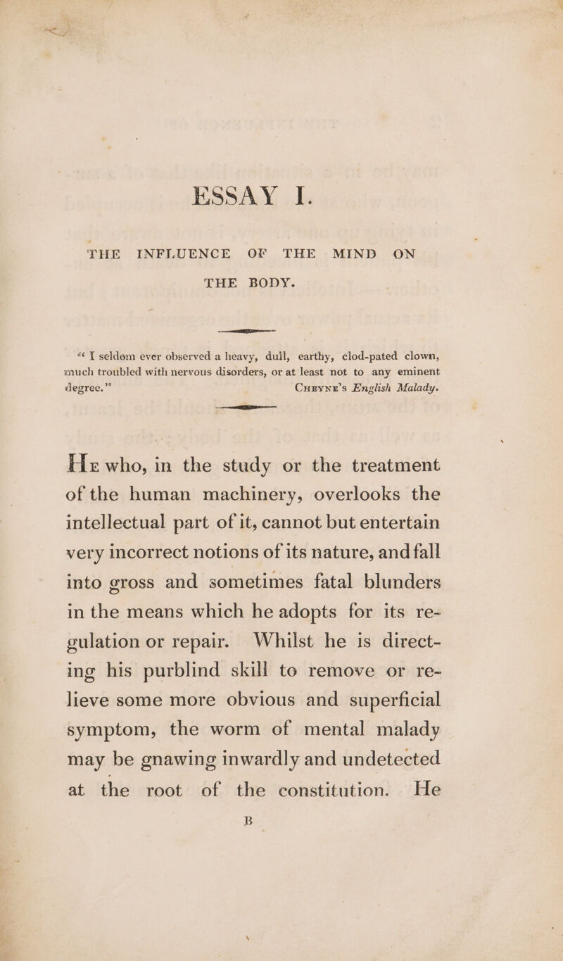 THE INFLUENCE OF THE MIND ON THE BODY. ee “¢ Y seldem ever observed a heavy, dull, earthy, clod-pated clown, much troubled with nervous disorders, or at least not to any eminent degree.” Cueyne’s English Malady. He who, in the study or the treatment of the human machinery, overlooks the intellectual part of it, cannot but entertain very incorrect notions of its nature, and fall into gross and sometimes fatal blunders in the means which he adopts for its re- gulation or repair. Whilst he is direct- ing his purblind skill to remove or re- lieve some more obvious and superficial symptom, the worm of mental malady may be gnawing inwardly and undetected at the root of the constitution. He B