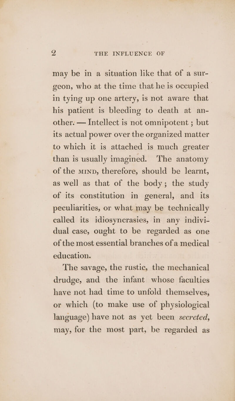 a, THE INFLUENCE OF may be in a situation like that of a sur- geon, who at the time that he is occupied | in tying up one artery, is not aware that his patient is bleeding to death at an- other. — Intellect is not omnipotent ; but its actual power over the organized matter to which it is attached is much greater than is usually imagined. The anatomy of the minp, therefore, should be learnt, as well as that of the body; the study of its constitution in general, and its peculiarities, or what may be technically called its idiosyncrasies, in any indivi- dual case, ought to be regarded as one of the most essential branches of a medical education. The savage, the rustic, the mechanical drudge, and the infant whose faculties have not had time to unfold themselves, or which (to make use of physiological language) have not as yet been secreted, may, for the most part, be regarded as