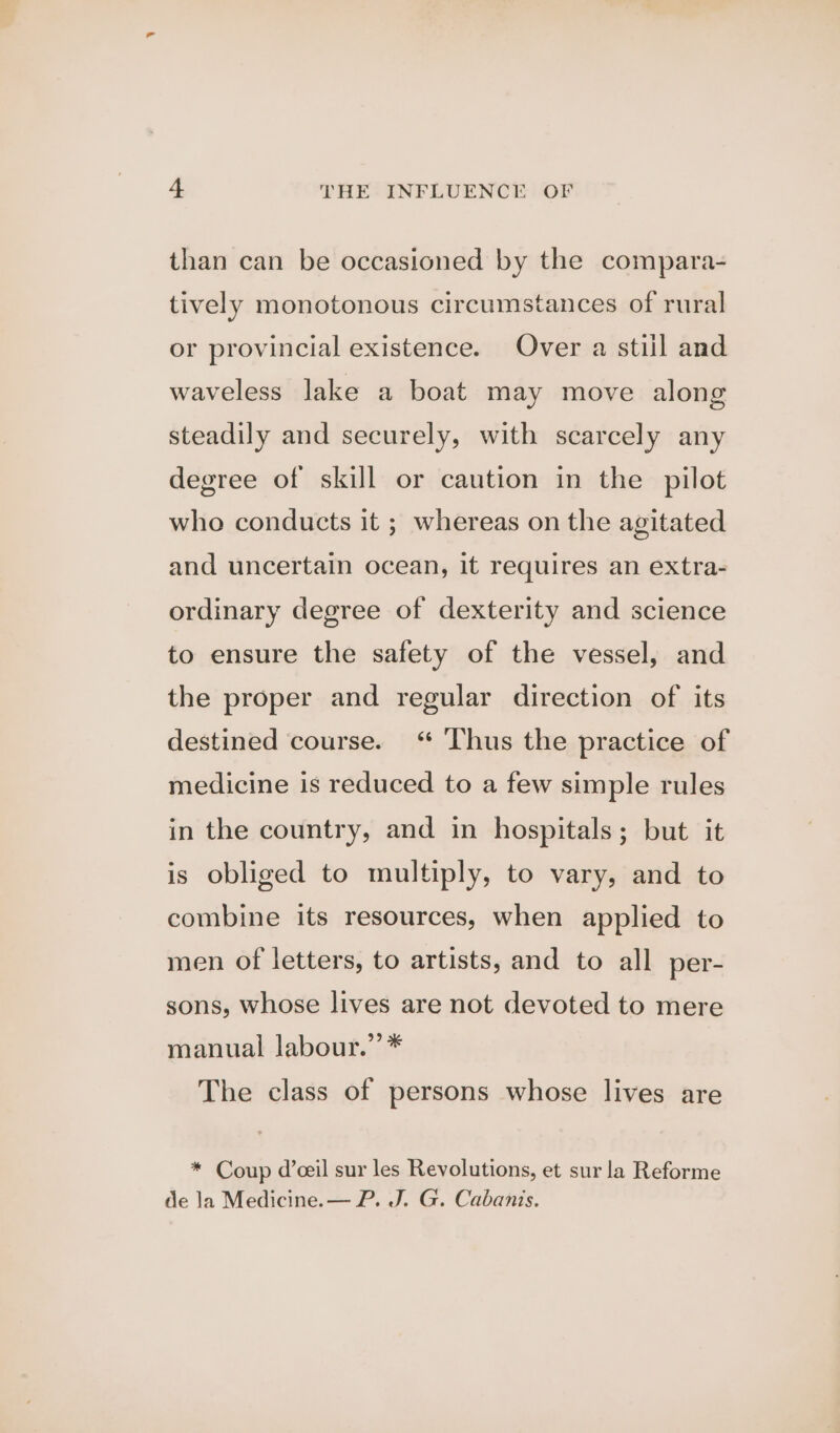 than can be occasioned by the compara- tively monotonous circumstances of rural or provincial existence. Over a still and waveless lake a boat may move along steadily and securely, with scarcely any degree of skill or caution in the pilot who conducts it ; whereas on the agitated and uncertain ocean, it requires an extra- ordinary degree of dexterity and science to ensure the safety of the vessel, and the proper and regular direction of its destined course. “ Thus the practice of medicine is reduced to a few simple rules in the country, and in hospitals; but it is obliged to multiply, to vary, and to combine its resources, when applied to men of letters, to artists, and to all per- sons, whose lives are not devoted to mere manual labour.” * The class of persons whose lives are * Coup d’ceil sur les Revolutions, et sur la Reforme de la Medicine.— P. J. G. Cabanis.