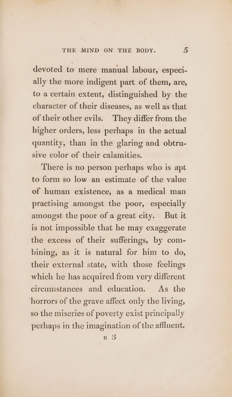 devoted to mere manual labour, especi- ally the more indigent part of them, are, to a certain extent, distinguished by the character of their diseases, as well as that of their other evils. They differ from the higher orders, less perhaps in the actual quantity, than in the glaring and obtru- sive color of their calamities. There is no person perhaps who is apt to form so low an estimate of the value of human existence, as a medical man practising amongst the poor, especially amongst the poor of a great city. But it is not impossible that he may exaggerate the excess of their sufferings, by com- bining, as it is natural for him to do, their external state, with those feelings which he has acquired from very different circumstances and education. As the horrors of the grave affect only the living, so the miseries of poverty exist principally perhaps in the imagination of the affluent. BO