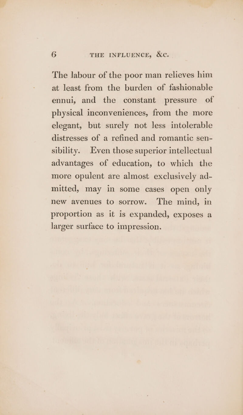 The labour of the poor man relieves him at least from the burden of fashionable ennui, and the constant pressure of physical inconveniences, from the more elegant, but surely not less intolerable distresses of a refined and romantic sen- sibility. Even those superior intellectual advantages of education, to which the more opulent are almost exclusively ad- mitted, may in some cases open only new avenues to sorrow. The mind, im proportion as it is expanded, exposes a larger surface to impression.