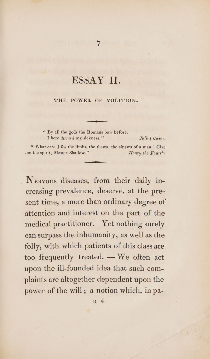 ~T ESSAY II. THE POWER OF VOLITION. en ———— ** By all the gods the Romans bow before, I here discard my sickness. ’* Julius Cesar. ‘* What care I for the limbs, the thews, the sinews of a man! Give me the spirit, Master Shallow.” Henry the Fourth. EE - Nervous diseases, from their daily in- creasing prevalence, deserve, at the pre- sent time, a more than ordinary degree of attention and interest on the part of the medical practitioner. Yet nothing surely can surpass the inhumanity, as well as the folly, with which patients of this class are too frequently treated. — We often act upon the ill-founded idea that such com- plaints are altogether dependent upon the power of the will; a notion which, in pa- B 4