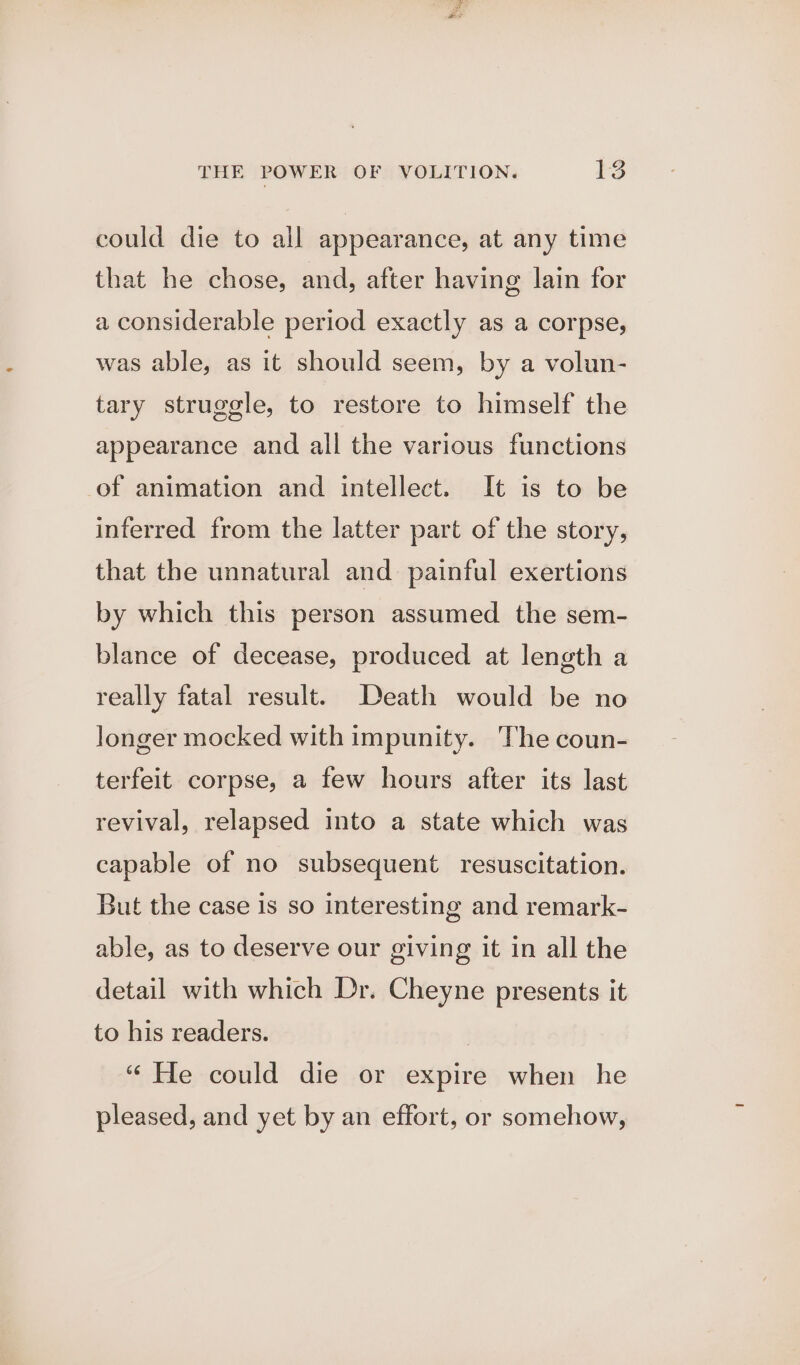 could die to all appearance, at any time that he chose, and, after having lain for a considerable period exactly as a corpse, was able, as it should seem, by a volun- tary struggle, to restore to himself the appearance and all the various functions of animation and intellect. It is to be inferred from the latter part of the story, that the unnatural and painful exertions by which this person assumed the sem- blance of decease, produced at length a really fatal result. Death would be no longer mocked with impunity. The coun- terfeit corpse, a few hours after its last revival, relapsed into a state which was capable of no subsequent resuscitation. But the case 1s so interesting and remark- able, as to deserve our giving it in all the detail with which Dr. Cheyne presents it to his readers. “ He could die or expire when he pleased, and yet by an effort, or somehow,