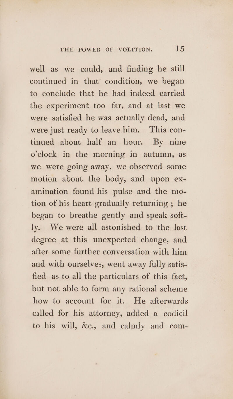 well as we could, and finding he still continued in that condition, we began to conclude that he had indeed carried the experiment too far, and at last we were satisfied he was actually dead, and were just ready to leave him. ‘This con- tinued about half an hour. By nine oclock in the morning in autumn, as we were going away, we observed some motion about the body, and upon ex- amination found his pulse and the mo- tion of his heart gradually returning ; he began to breathe gently and speak soft- ly. We were all astonished to the last degree at this unexpected change, and after some further conversation with him and with ourselves, went away fully satis- fied as to all the particulars of this fact, but not able to form any rational scheme how to account for it. He afterwards called for his attorney, added a codicil to his will, &amp;c., and calmly and com-