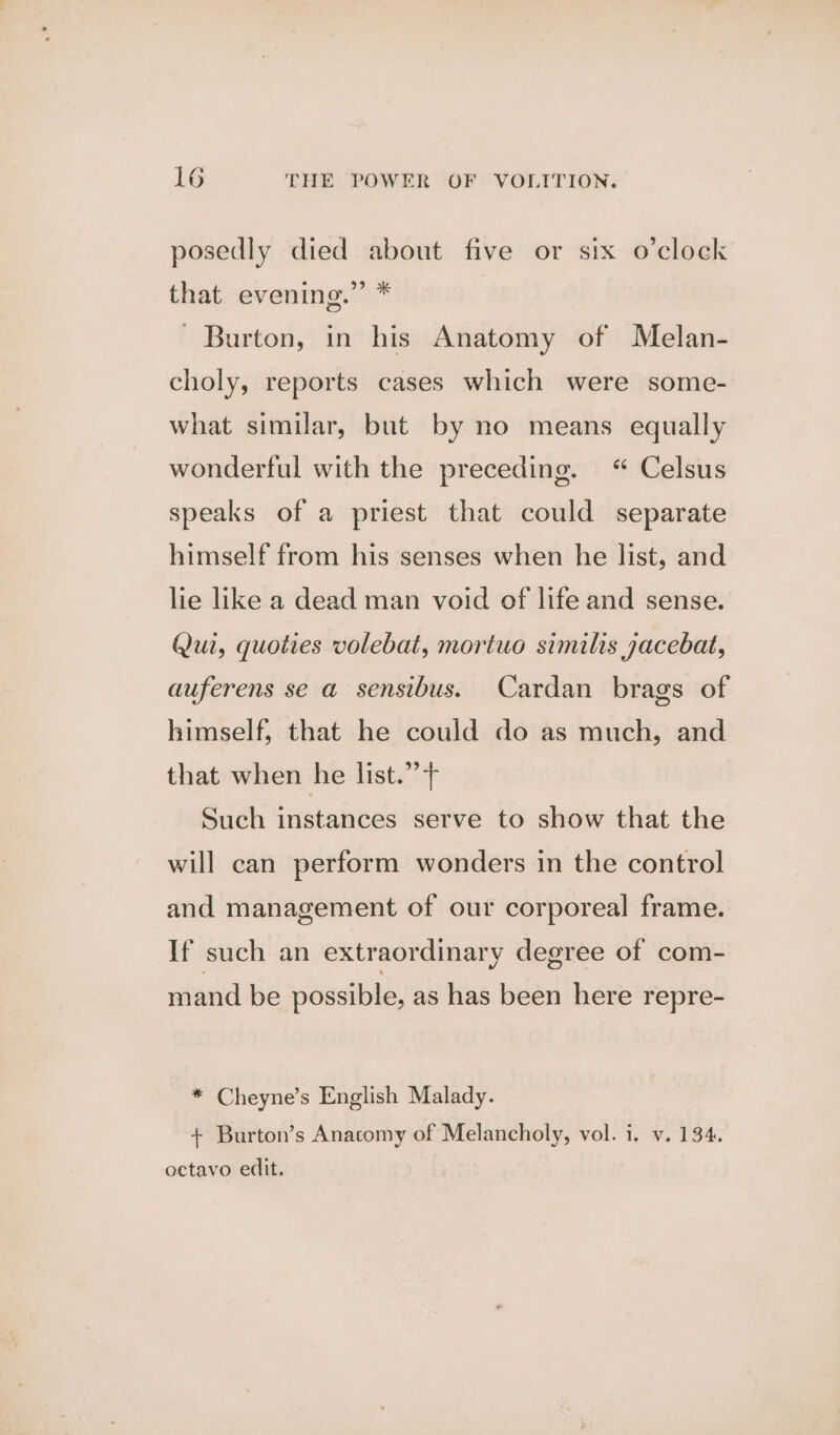 posedly died about five or six o’clock that evening.” * - Burton, in his Anatomy of Melan- choly, reports cases which were some- what similar, but by no means equally wonderful with the preceding. “ Celsus speaks of a priest that could separate himself from his senses when he list, and lie like a dead man void of life and sense. Qui, quoties volebat, mortuo similis yacebat, auferens se a sensibus. Cardan brags of himself, that he could do as much, and that when he list.” f Such instances serve to show that the will can perform wonders in the control and management of our corporeal frame. If such an extraordinary degree of com- mand be possible, as has been here repre- * Cheyne’s English Malady. + Burton’s Anacomy of Melancholy, vol. i. v. 134. octavo edit,