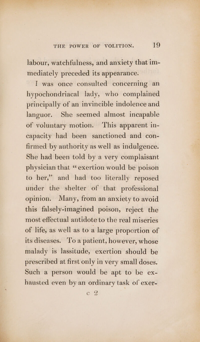 labour, watchfulness, and anxiety that im- mediately preceded its appearance. I was once consulted concerning an hypochondriacal lady, who complained principally of an invincible indolence and languor. She seemed almost incapable of voluntary motion. ‘This apparent in- capacity had been sanctioned and con- firmed by authority as well as indulgence. She had been told by a very complaisant physician that “ exertion would be poison to her,’ and had too literally reposed under the shelter of that professional opinion. Many, from an anxiety to avoid this falsely-imagined poison, reject the most effectual antidote to the real miseries of life, as well as to a large proportion of its diseases. ‘l'o a patient, however, whose malady is lassitude, exertion should be prescribed at first only in very small doses. Such a person would be apt to be ex- hausted even by an ordinary task of exer- carg
