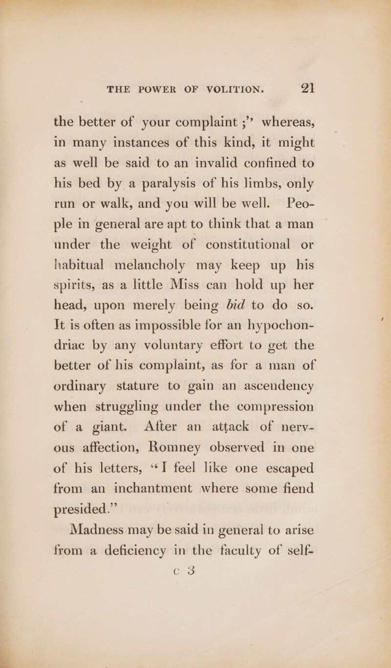 the better of your complaint ;’’ whereas, in many instances of this kind, it might as well be said to an invalid confined to his bed by a paralysis of his limbs, only run or walk, and you will be well. Peo- ple in general are apt to think that a man under the weight of constitutional or habitual melancholy may keep up his spirits, as a little Miss can hold up her head, upon merely being did to do so. It is often as impossible for an hypochon- driac by any voluntary effort to get the better of his complaint, as for a man of ordinary stature to gain an ascendency when struggling under the compression of a giant. After an attack of nerv- ous affection, Romney observed in ene of his letters, ‘“‘I feel like one escaped from an inchantment where some fiend presided.” Madness may be said in general to arise from a deficiency in the faculty of self- eo