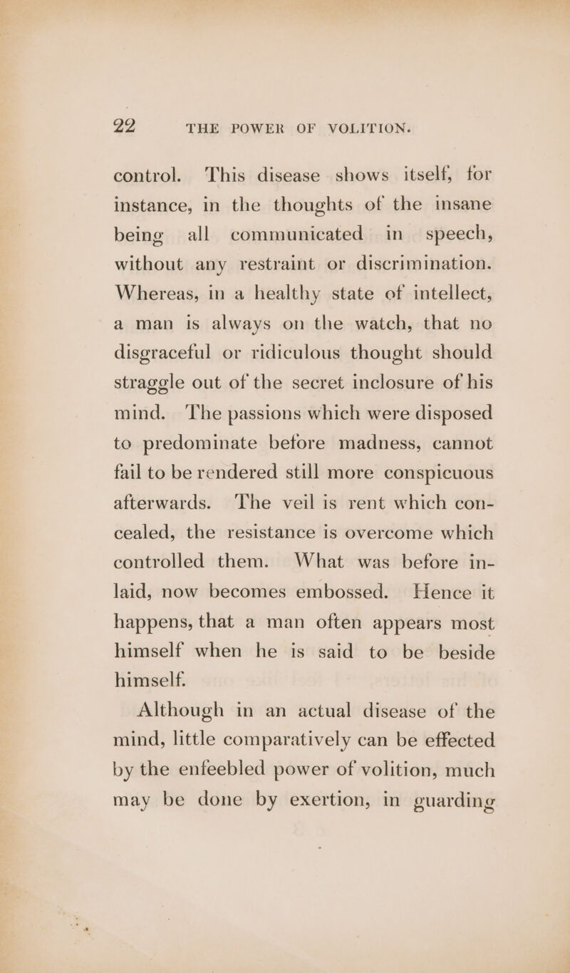 control. This disease shows itself, for instance, in the thoughts of the insane being all communicated in speech, without any restraint or discrimination. Whereas, in a healthy state of intellect, a man is always on the watch, that no disgraceful or ridiculous thought should stragele out of the secret inclosure of his mind. ‘The passions which were disposed to predominate before madness, cannot fail to be rendered still more conspicuous afterwards. The veil is rent which con- cealed, the resistance is overcome which controlled them. What was before in- laid, now becomes embossed. Hence it happens, that a man often appears most himself when he is said to be beside himself. Although in an actual disease of the mind, little comparatively can be effected by the enfeebled power of volition, much may be done by exertion, in guarding