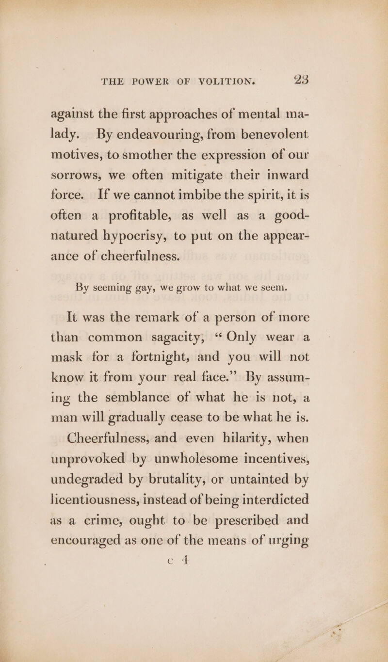 against the first approaches of mental ma- lady. By endeavouring, from benevolent motives, to smother the expression of our sorrows, we often mitigate their inward force. If we cannot imbibe the spirit, it is often a profitable, as well as a good- natured hypocrisy, to put on the appear- ance of cheerfulness. By seeming gay, we grow to what we seem. It was the remark of a person of more than common sagacity, “Only wear a mask for a fortnight, and you will not know it from your real face.” By assum- ing the semblance of what he is not, a man will gradually cease to be what he is. Cheerfulness, and even hilarity, when unprovoked by unwholesome incentives, undegraded by brutality, or untainted by licentiousness, instead of being interdicted as a crime, ought to be prescribed and encouraged as one of the means of urging Cle