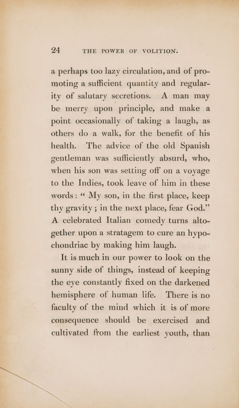a perhaps too lazy circulation, and of pro- moting a sufficient quantity and regular- ity of salutary secretions. A man may be merry upon principle, and make a point occasionally of taking a laugh, as others do a walk, for the benefit of his health. The advice of the old Spanish gentleman was sufficiently absurd, who, when his son was setting off on a voyage to the Indies, took leave of him in these words : “ My son, in the first place, keep thy gravity ; in the next place, fear God.” A celebrated Italian comedy turns alto- gether upon a stratagem to cure an hypo- chondriac by making him laugh. It is much in our power to look on the sunny side of things, instead of keeping the eye constantly fixed on the darkened hemisphere of human life. There is no faculty of the mind which it is of more consequence should be exercised and cultivated from the earliest youth, than