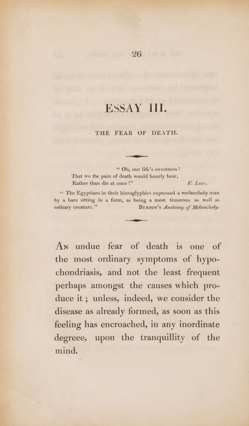 ESSAY III. THE FEAR OF DEATH. -_ ——e “¢ Oh, our life’s sweetness ! That we the pain of death would hourly bear, Rather than die at once !”’ K. Lear. «¢ The Egyptians in their hieroglyphics expressed a melancholy man by a hare sitting in a form, as being a most timorous as well as solitary creature.” Burton’s Anatomy of Melancholy. —a Aw undue fear of death is one of the most ordinary symptoms of hypo- chondriasis, and not the least frequent perhaps amongst the causes which pro- duce it ; unless, indeed, we consider the disease as already formed, as soon as this feeling has encroached, in any inordinate degreee, upon the tranquillity of the mind.