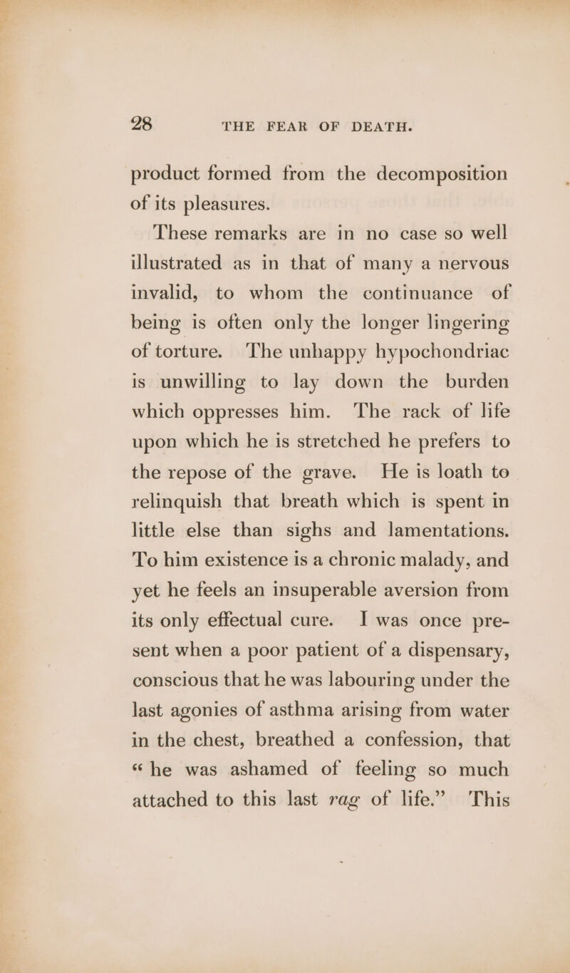 product formed from the decomposition of its pleasures. These remarks are in no case so well illustrated as in that of many a nervous invalid, to whom the continuance of being is often only the longer lingering of torture. The unhappy hypochondriac is unwilling to lay down the burden which oppresses him. The rack of life upon which he is stretched he prefers to the repose of the grave. He is loath to relinquish that breath which is spent in little else than sighs and lamentations. To him existence is a chronic malady, and yet he feels an insuperable aversion from its only effectual cure. J was once pre- sent when a poor patient of a dispensary, conscious that he was labouring under the last agonies of asthma arising from water in the chest, breathed a confession, that ‘he was ashamed of feeling so much attached to this last rag of life.’ This