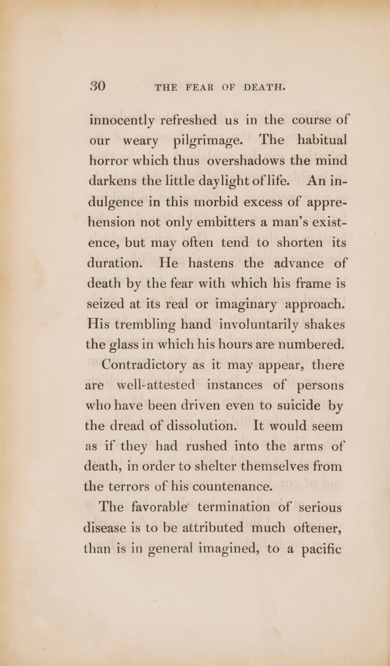 innocently refreshed us in the course of our weary pilgrimage. The habitual horror which thus overshadows the mind darkens the little daylight of life. An in- dulgence in this morbid excess of appre- hension not only embitters a man’s exist- ence, but may often tend to shorten its duration. He hastens the advance of death by the fear with which his frame is seized at its real or imaginary approach. His trembling hand involuntarily shakes the glass in which his hours are numbered. Contradictory as it may appear, there are well-attested instances of persons who have been driven even to suicide by the dread of dissolution. It would seem as if they had rushed into the arms of death, in order to shelter themselves from the terrors of his countenance. The favorable termination of serious disease is to be attributed much oftener, than is in general imagined, to a pacific