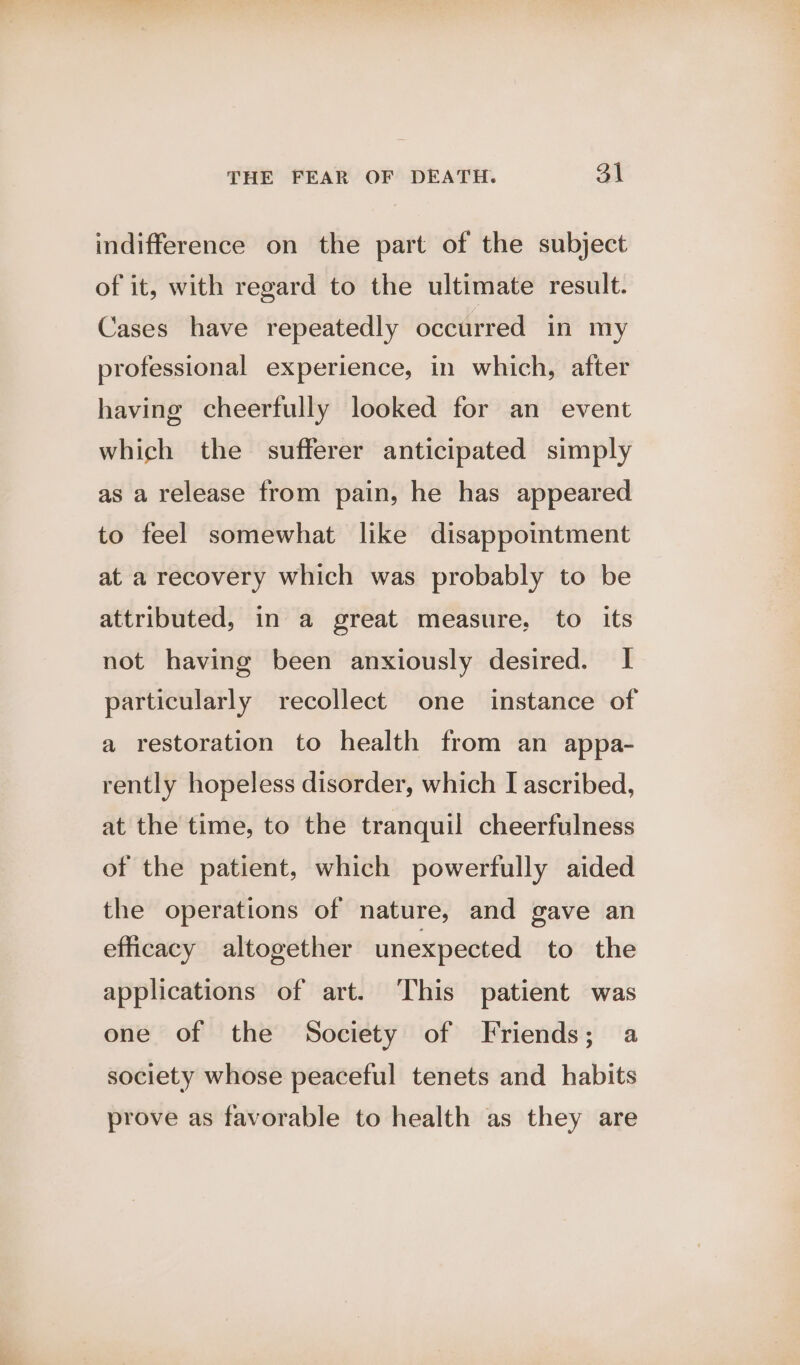 indifference on the part of the subject of it, with regard to the ultimate result. Cases have repeatedly occurred in my professional experience, in which, after having cheerfully looked for an event which the sufferer anticipated simply as a release from pain, he has appeared to feel somewhat like disappointment at a recovery which was probably to be attributed, in a great measure, to its not having been anxiously desired. | particularly recollect one instance of a restoration to health from an appa- rently hopeless disorder, which I ascribed, at the time, to the tranquil cheerfulness of the patient, which powerfully aided the operations of nature, and gave an efficacy altogether unexpected to the applications of art. This patient was one of the Society of Friends; a society whose peaceful tenets and habits prove as favorable to health as they are