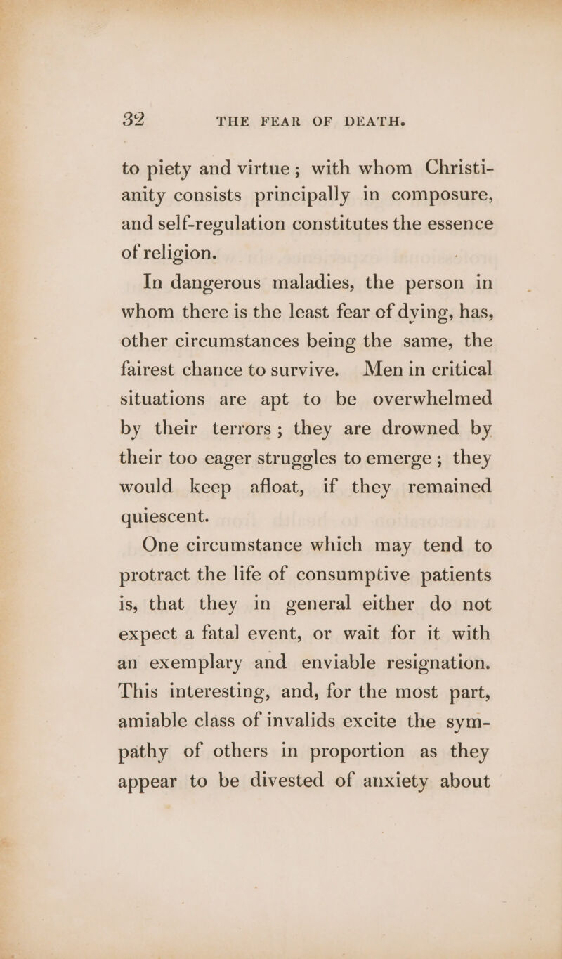to piety and virtue; with whom Christi- anity consists principally in composure, and self-regulation constitutes the essence of religion. In dangerous maladies, the person in whom there is the least fear of dying, has, other circumstances being the same, the fairest chance to survive. Men in critical situations are apt to be overwhelmed by their terrors; they are drowned by their too eager struggles to emerge; they would keep afloat, if they remained quiescent. One circumstance which may tend to protract the life of consumptive patients is, that they in general either do not expect a fatal event, or wait for it with an exemplary and enviable resignation. This interesting, and, for the most part, amiable class of invalids excite the sym- pathy of others in proportion as they appear to be divested of anxiety about