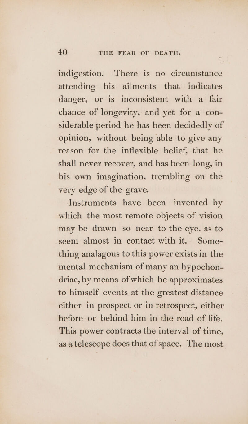 indigestion. There is no circumstance attending his ailments that indicates danger, or is inconsistent with a fair chance of longevity, and yet for a con- siderable period he has been decidedly of opinion, without being able to give any reason for the inflexible belief, that he shall never recover, and has been long, in his own imagination, trembling on the very edge of the grave. Instruments have been invented by which the most remote objects of vision may be drawn so near to the eye, as to seem almost in contact with it. Some- thing analagous to this power exists in the mental mechanism of many an hypochon- driac, by means of which he approximates to himself events at the greatest distance either in prospect or in retrospect, either before or behind him in the road of life. This power contracts the interval of time, as a telescope does that of space. The most