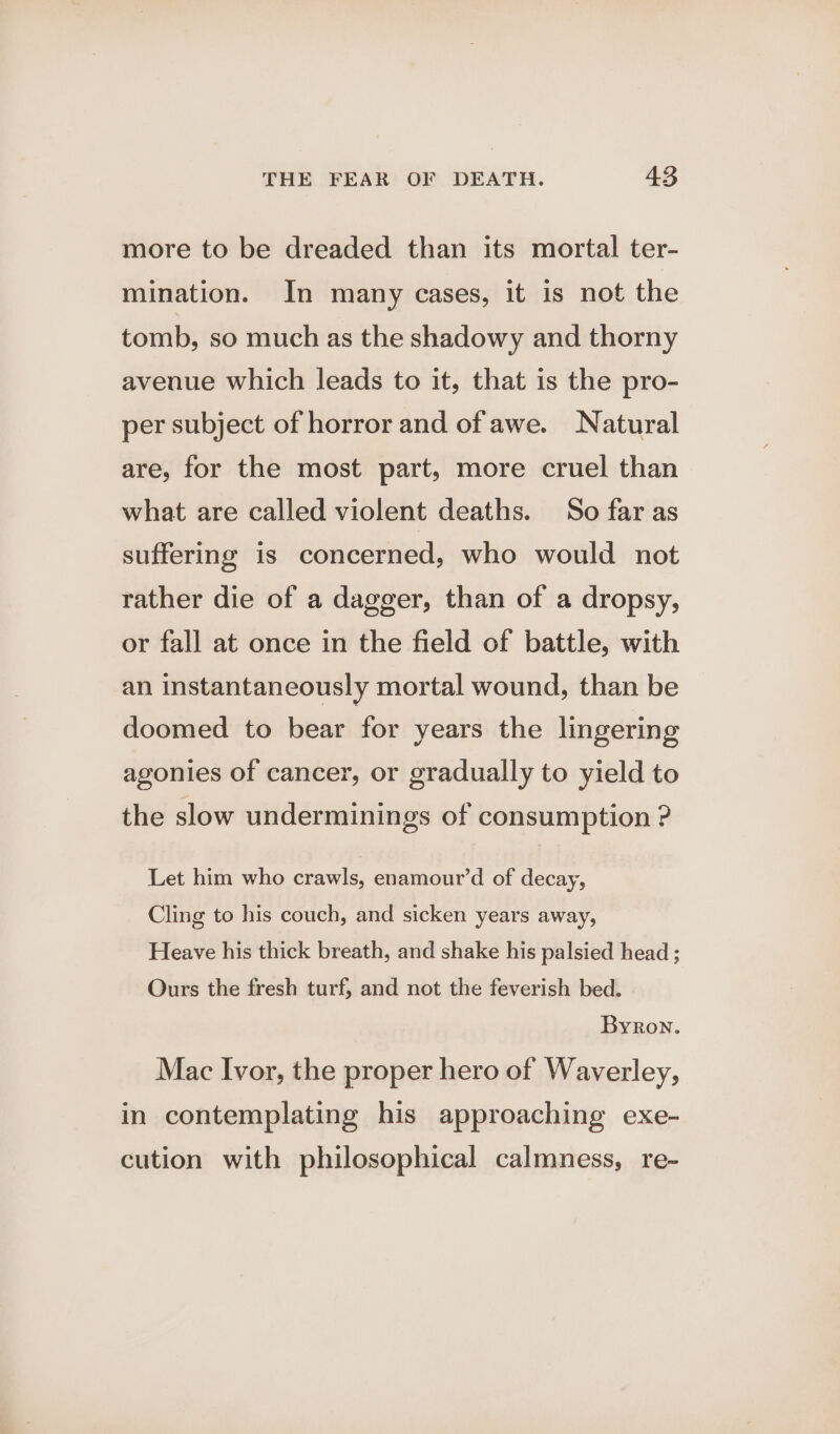 more to be dreaded than its mortal ter- mination. In many cases, it is not the tomb, so much as the shadowy and thorny avenue which leads to it, that is the pro- per subject of horror and of awe. Natural are, for the most part, more cruel than what are called violent deaths. So far as suffering is concerned, who would not rather die of a dagger, than of a dropsy, or fall at once in the field of battle, with an instantaneously mortal wound, than be doomed to bear for years the lingering agonies of cancer, or gradually to yield to the slow underminings of consumption ? Let him who crawls, enamour’d of decay, Cling to his couch, and sicken years away, Heave his thick breath, and shake his palsied head ; Ours the fresh turf, and not the feverish bed. Byron. Mac Ivor, the proper hero of Waverley, in contemplating his approaching exe- cution with philosophical calmness, re-