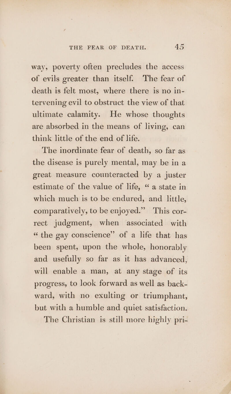 way, poverty often precludes the access of evils greater than itself. The fear of death is felt most, where there is no in- tervening evil to obstruct the view of that ultimate calamity. He whose thoughts are absorbed in the means of living, can think little of the end of life. The inordinate fear of death, so far as the disease is purely mental, may be in a great measure counteracted by a juster estimate of the value of life, “ a state in which much is to be endured, and little, comparatively, to be enjoyed.” This cor- rect judgment, when associated with « the gay conscience” of a life that has been spent, upon the whole, honorably and usefully so far as it has advanced, will enable a man, at any stage of its progress, to look forward as well as back- ward, with no exulting or triumphant, but with a humble and quiet satisfaction. The Christian is still more highly pri-