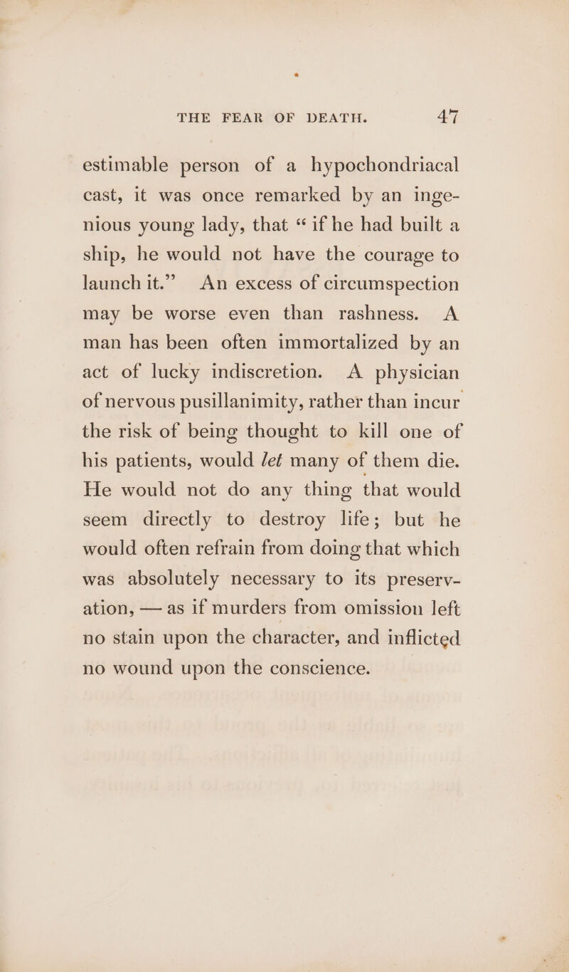 estimable person of a hypochondriacal cast, it was once remarked by an inge- nious young lady, that ‘if he had built a ship, he would not have the courage to launch it.” An excess of circumspection may be worse even than rashness. A man has been often immortalized by an act of lucky indiscretion. A physician of nervous pusillanimity, rather than incur the risk of being thought to kill one of his patients, would Jef many of them die. He would not do any thing that would seem directly to destroy life; but he would often refrain from doing that which was absolutely necessary to its preserv- ation, — as if murders from omission left no stain upon the character, and inflicted no wound upon the conscience.