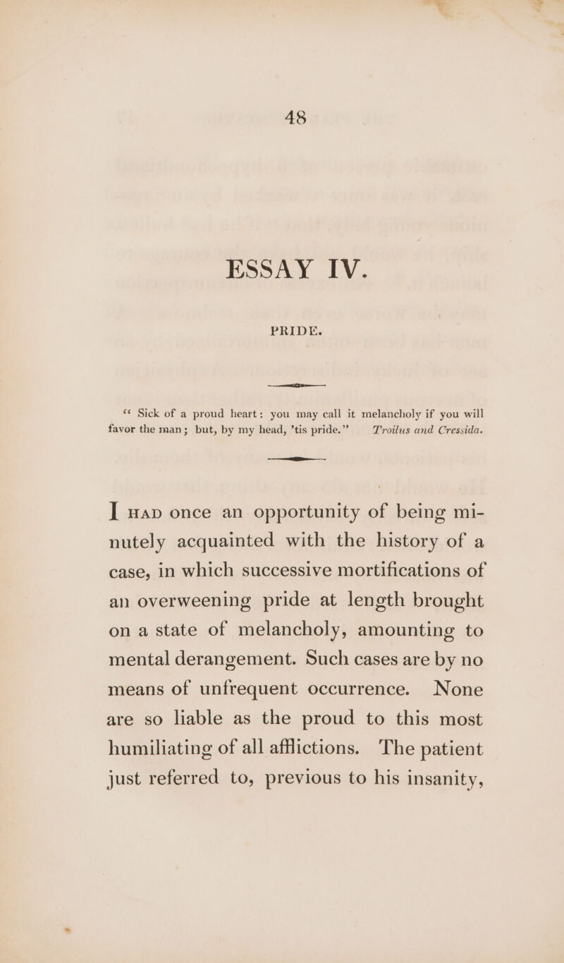 ESSAY IV. PRIDE. oa ‘¢ Sick of a proud heart: you may call it melancholy if you will favor the man; but, by my head, ’tis pride.” Troilus and Cressida. nig I wap once an opportunity of being mi- nutely acquainted with the history of a case, in which successive mortifications of an overweening pride at length brought on a state of melancholy, amounting to mental derangement. Such cases are by no means of unfrequent occurrence. None are so liable as the proud to this most humiliating of all afflictions. The patient just referred to, previous to his insanity,