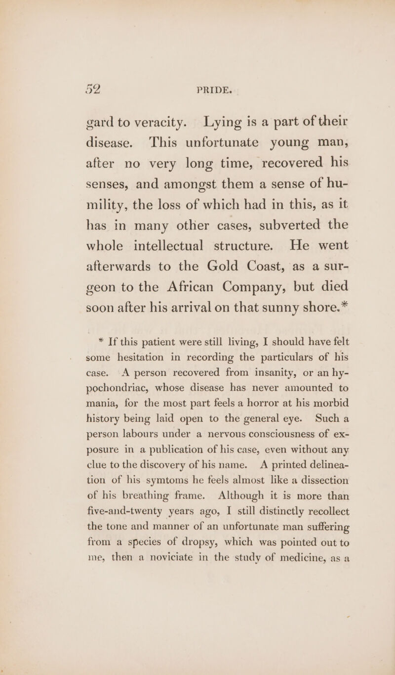 gard to veracity. Lying is a part of their disease. This unfortunate young man, after no very long time, recovered his senses, and amongst them a sense of hu- mility, the loss of which had in this, as it has in many other cases, subverted the whole intellectual structure. He went afterwards to the Gold Coast, as a sur- geon to the African Company, but died soon after his arrival on that sunny shore.* * If this patient were still living, I should have felt some hesitation in recording the particulars of his case. A person recovered from insanity, or an hy- pochondriac, whose disease has never amounted to mania, for the most part feels a horror at his morbid history being laid open to the general eye. Such a person labours under a nervous consciousness of ex- posure in a publication of his case, even without any clue to the discovery of his name. A printed delinea- tion of his symtoms he feels almost like a dissection of his breathing frame. Although it is more than five-and-twenty years ago, I still distinctly recollect the tone and manner of an unfortunate man suffering from a species of dropsy, which was pointed out to me, then a noviciate in the study of medicine, as a