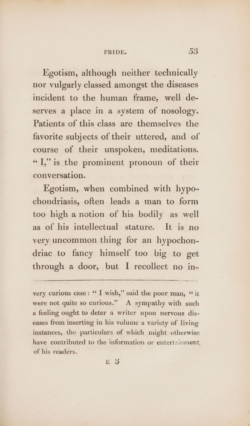 Egotism, although neither technically nor vulgarly classed amongst the diseases incident to the human frame, well de- serves a place in a system of nosology. Patients of this class are themselves the favorite subjects of their uttered, and of course of their unspoken, meditations. “T,” is the prominent pronoun of their conversation. Egotism, when combined with hypo- chondriasis, often leads a man to form too high a notion of his bodily as well as of his intellectual stature. It is no very uncommon thing for an hypochon- driac to fancy himself too big to get through a door, but I recollect no in- a very curious case: ‘‘ I wish,” said the poor man, “ it were not quite so curious.” A sympathy with such a feeling ought to deter a writer upon nervous dis- eases from inserting in his volume a variety of living: instances, the particulars. of which might otherwise have contributed to the information or entertainment. of his readers. ES