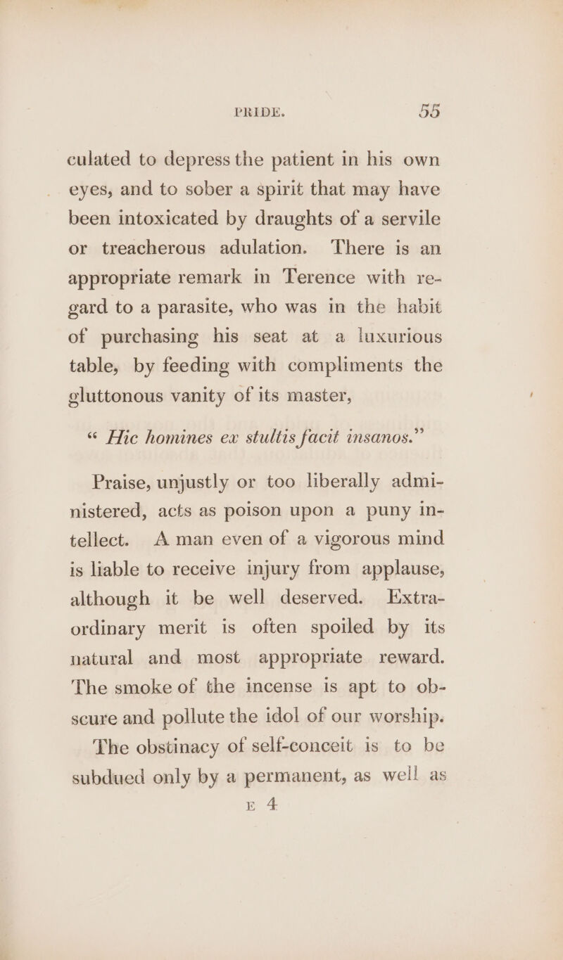 culated to depress the patient in his own eyes, and to sober a spirit that may have been intoxicated by draughts of a servile or treacherous adulation. There is an appropriate remark in Terence with re- gard to a parasite, who was in the habit of purchasing his seat at a luxurious table, by feeding with compliments the gluttonous vanity of its master, “ Hic homines ex stultis facit insanos.” Praise, unjustly or too liberally admi- nistered, acts as poison upon a puny in- tellect. A man even of a vigorous mind is liable to receive injury from applause, although it be well deserved. Extra- ordinary merit is often spoiled by its natural and most appropriate reward. The smoke of the incense is apt to ob- scure and pollute the idol of our worship. The obstinacy of self-conceit is to be subdued only by a permanent, as well as ee