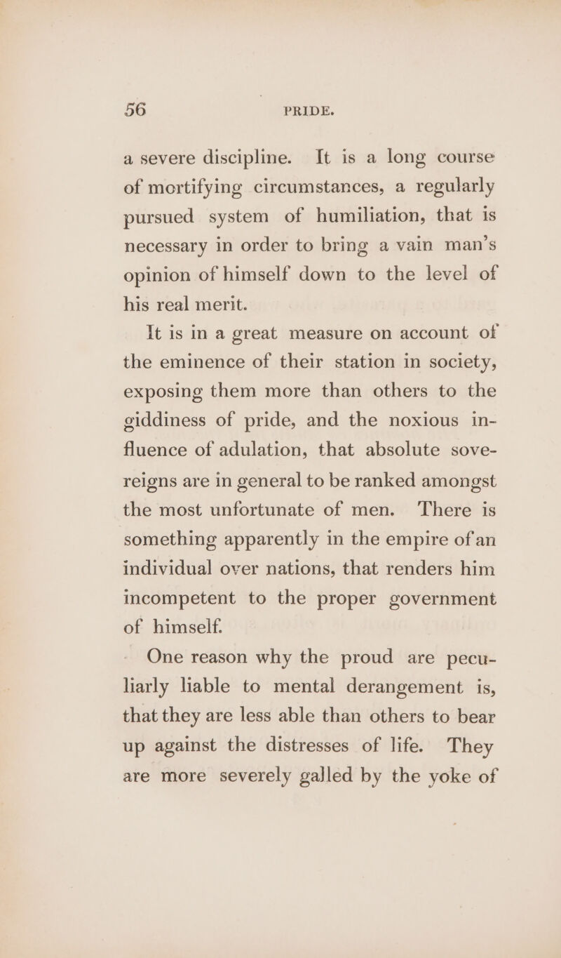 a severe discipline. It is a long course of mortifying circumstances, a regularly pursued system of humiliation, that is necessary in order to bring a vain man’s opinion of himself down to the level of his real merit. It is in a great measure on account of the eminence of their station in society, exposing them more than others to the giddiness of pride, and the noxious in- fluence of adulation, that absolute sove- reigns are in general to be ranked amongst the most unfortunate of men. There is something apparently in the empire ofan individual over nations, that renders him incompetent to the proper government of himself. One reason why the proud are pecu- liarly liable to mental derangement is, that they are less able than others to bear up against the distresses of life. They are more severely gajled by the yoke of