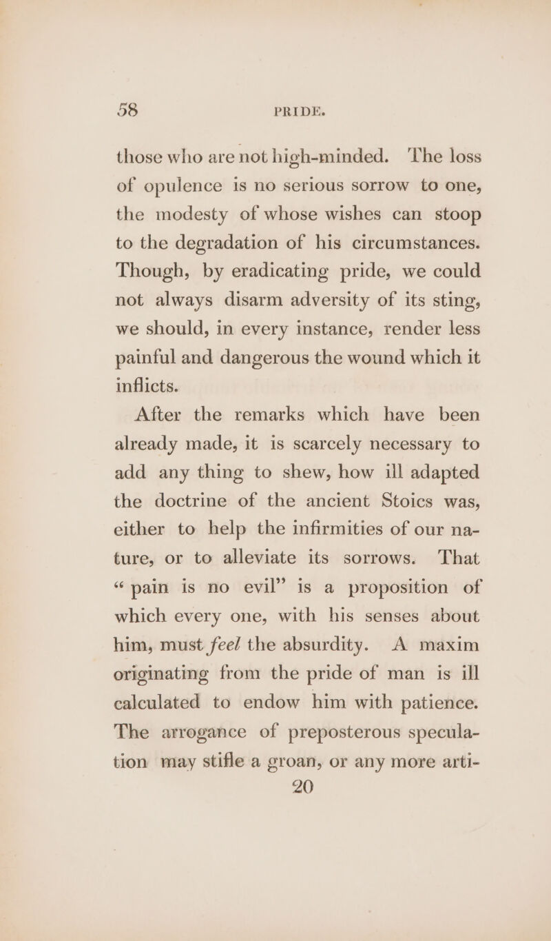 those who are not high-minded. ‘The loss of opulence is no serious sorrow to one, the modesty of whose wishes can stoop to the degradation of his circumstances. Though, by eradicating pride, we could not always disarm adversity of its sting, we should, in every instance, render less painful and dangerous the wound which it inflicts. After the remarks which have been already made, it is scarcely necessary to add any thing to shew, how ill adapted the doctrine of the ancient Stoics was, either to help the infirmities of our na- ture, or to alleviate its sorrows. That “pain is no evil” is a proposition of which every one, with his senses about him, must fee/ the absurdity. A maxim originating from the pride of man is ill calculated to endow him with patience. The arrogance of preposterous specula- tion may stifle a groan, or any more arti- 20
