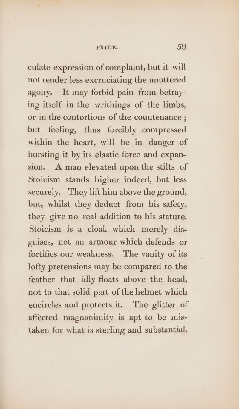 culate expression of complaint, but it will not render less excruciating the unuttered agony. It may forbid pain from betray- ing itself in the writhings of the limbs, or in the contortions of the countenance ; but feeling, thus forcibly compressed within the heart, will be in danger of bursting it by its elastic force and expan- sion. A man elevated upon the stilts of Stoicism stands higher indeed, but less securely. They lift him above the ground, but, whilst they deduct from his safety, they give no real addition to his stature. Stoicism is a cloak which merely dis- guises, not an armour which defends or fortifies our weakness. ‘The vanity of its lofty pretensions may be compared to the feather that idly floats above the head, not to that solid part of the helmet which encircles and protects it. The glitter of affected magnanimity is apt to be mis- taken for what is sterling and substantial,