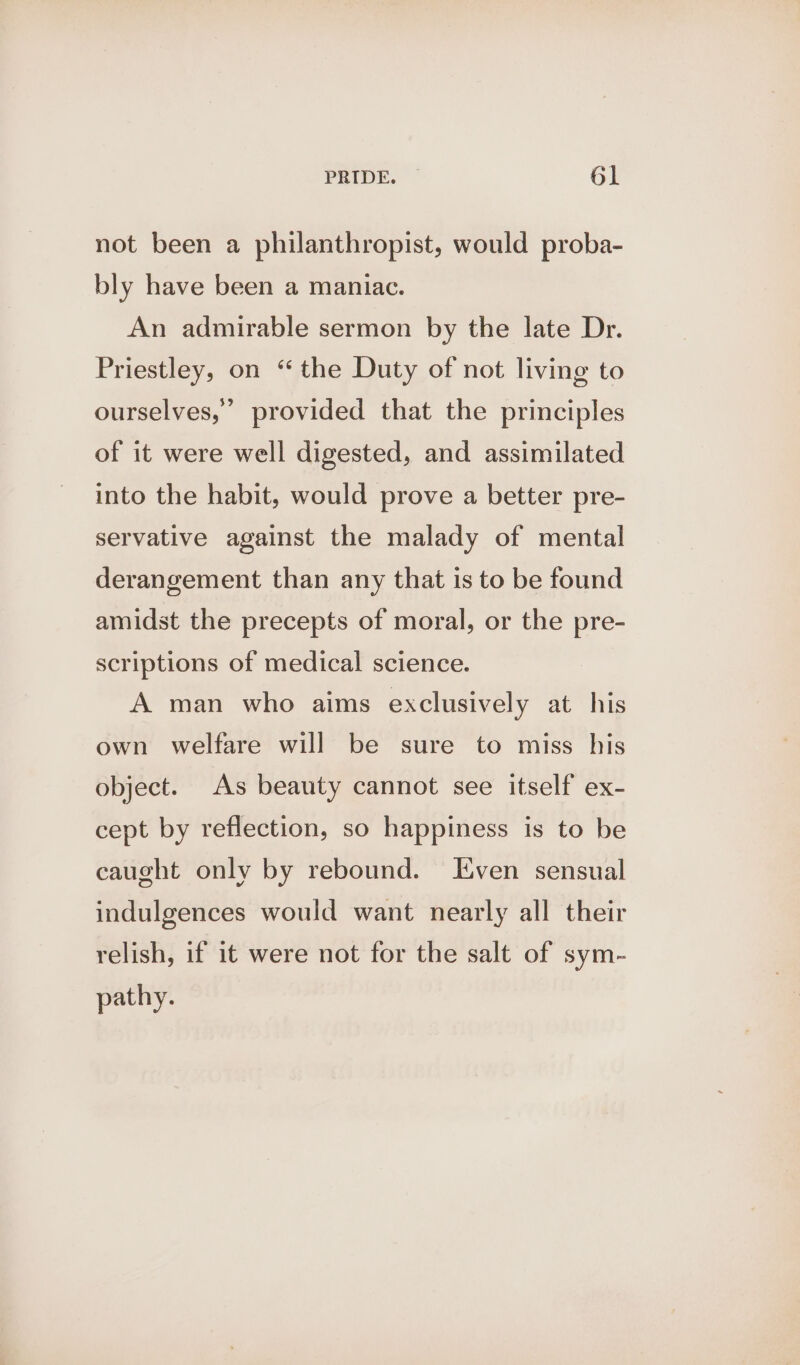not been a philanthropist, would proba- bly have been a maniac. An admirable sermon by the late Dr. Priestley, on “the Duty of not living to ourselves,’ provided that the principles of it were well digested, and assimilated into the habit, would prove a better pre- servative against the malady of mental derangement than any that is to be found amidst the precepts of moral, or the pre- scriptions of medical science. A man who aims exclusively at his own welfare will be sure to miss his object. As beauty cannot see itself ex- cept by reflection, so happiness is to be caught only by rebound. Even sensual indulgences would want nearly all their relish, if it were not for the salt of sym- pathy.