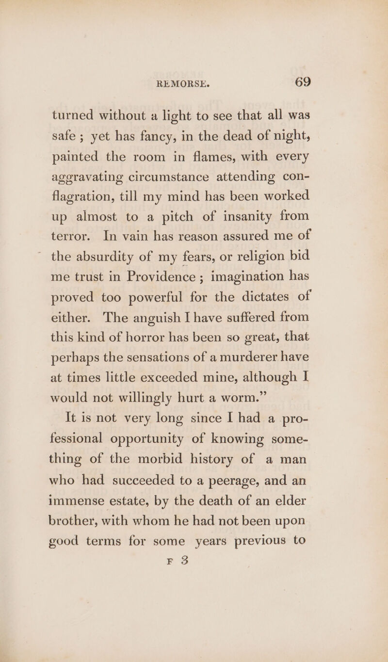 turned without a light to see that all was safe ; yet has fancy, in the dead of night, painted the room in flames, with every ageravating circumstance attending con- flagration, till my mind has been worked up almost to a pitch of insanity from terror. In vain has reason assured me of ~ the absurdity of my fears, or religion bid me trust in Providence ; imagination has proved too powerful for the dictates of either. The anguish I have suffered from this kind of horror has been so great, that perhaps the sensations of a murderer have at times little exceeded mine, although I would not willingly hurt a worm.” It is not very long since I had a pro- fessional opportunity of knowing some- thing of the morbid history of a man who had succeeded to a peerage, and an immense estate, by the death of an elder brother, with whom he had not been upon good terms for some years previous to F 3