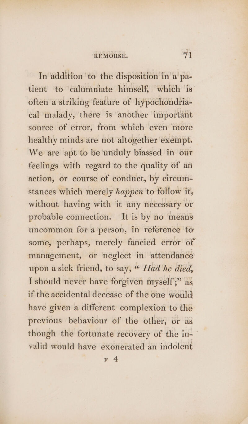 In addition to the disposition in a pa- tient to calumniate himself, which is often a striking feature of hypochondria- cal malady, there is another important source. of error, from which even more healthy minds are not altogether exempt. We are apt to be unduly biassed in our feelings with regard to the quality of ani action, or course of conduct, by circum- stances which merely happen to follow it, without having with it any necessary or probable connection. It is by no means uncommon for a person, in reference to some, perhaps, merely fancied error of management, or neglect in attendance upon a sick friend, to say, * Had he died, I should never have forgiven nryself;” as if the accidental decease of the one would have given a different complexion to the previous behaviour of the other, or as though the fortunate recovery of the in-~ valid would have exonerated an indolent Fr 4