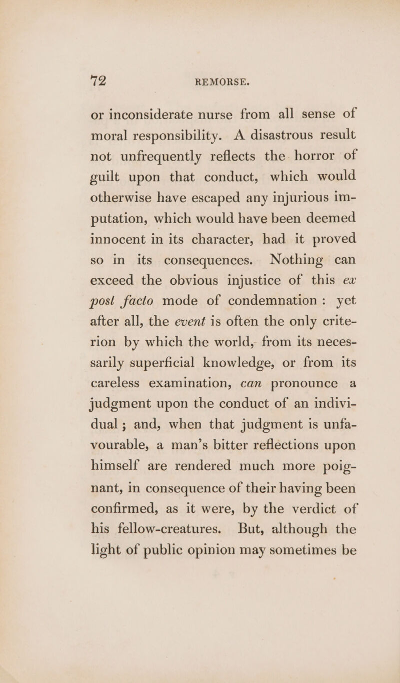 or inconsiderate nurse from all sense of moral responsibility. A disastrous result not unfrequently reflects the horror of guilt upon that conduct, which would otherwise have escaped any injurious im- putation, which would have been deemed innocent in its character, had it proved so in its consequences. Nothing can exceed the obvious injustice of this ew post facto mode of condemnation: yet after all, the event is often the only crite- rion by which the world, from its neces- sarily superficial knowledge, or from its careless examination, can pronounce a judgment upon the conduct of an indivi- dual; and, when that judgment is unfa- vourable, a man’s bitter reflections upon himself are rendered much more poig- nant, in consequence of their having been confirmed, as it were, by the verdict of his fellow-creatures. But, although the light of public opinion may sometimes be