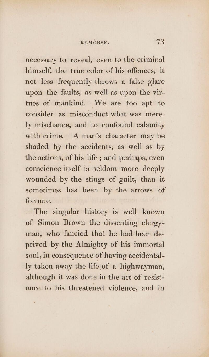 necessary to reveal, even to the criminal himself, the true color of his offences, it not less frequently throws a false glare upon the faults, as well as upon the vir- tues of mankind. We are too apt to consider as misconduct what was mere- ly mischance, and to confound calamity with crime. A man’s character may be shaded by the accidents, as well as by the actions, of his life ; and perhaps, even conscience itself is seldom more deeply wounded by the stings of guilt, than it sometimes has been by the arrows of fortune. The singular history is well known of Simon Brown the dissenting clergy- man, who fancied that he had been de- prived by the Almighty of his immortal soul, in consequence of having accidental- ly taken away the life of a highwayman, although it was done in the act of resist- ance to his threatened violence, and in