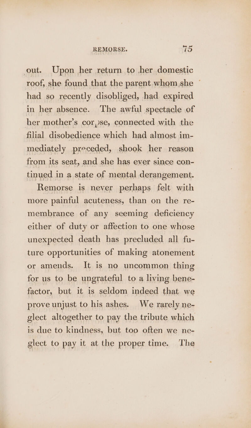 out. Upon her return to her domestic roof, she found that the parent whom she ~ had so recently disobliged, had expired in her absence. The awful spectacle of her mother’s cor,se, connected with the filial disobedience which had almost im- mediately preceded, shook her reason from its seat, and she has ever since con- tinued in a state of mental derangement. Remorse is never perhaps felt with more painful acuteness, than on the re- membrance of any seeming deficiency either of duty or affection to one whose unexpected death has precluded all fu- ture opportunities of making atonement or amends. It is no uncommon thing for us to be ungrateful to a living bene- factor, but it is seldom indeed that we prove unjust to his ashes. We rarely ne- elect altogether to pay the tribute which is due to kindness, but too often we ne- glect to pay it at the proper time. The