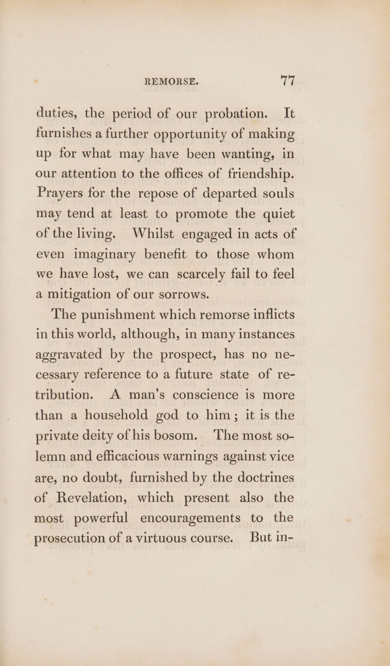 duties, the period of our probation. It furnishes a further opportunity of making up for what may have been wanting, in our attention to the offices of friendship. Prayers for the repose of departed souls may tend at least to promote the quiet of the living. Whilst engaged in acts of even imaginary benefit to those whom we have lost, we can scarcely fail to feel a mitigation of our sorrows. The punishment which remorse inflicts in this world, although, in many instances ageravated by the prospect, has no ne- cessary reference to a future state of re- tribution. A man’s conscience is more than a household god to him; it is the private deity of his bosom. ‘The most so- lemn and efficacious warnings against vice are, no doubt, furnished by the doctrines of Revelation, which present also the most powerful encouragements to the prosecution of a virtuous course. But in-