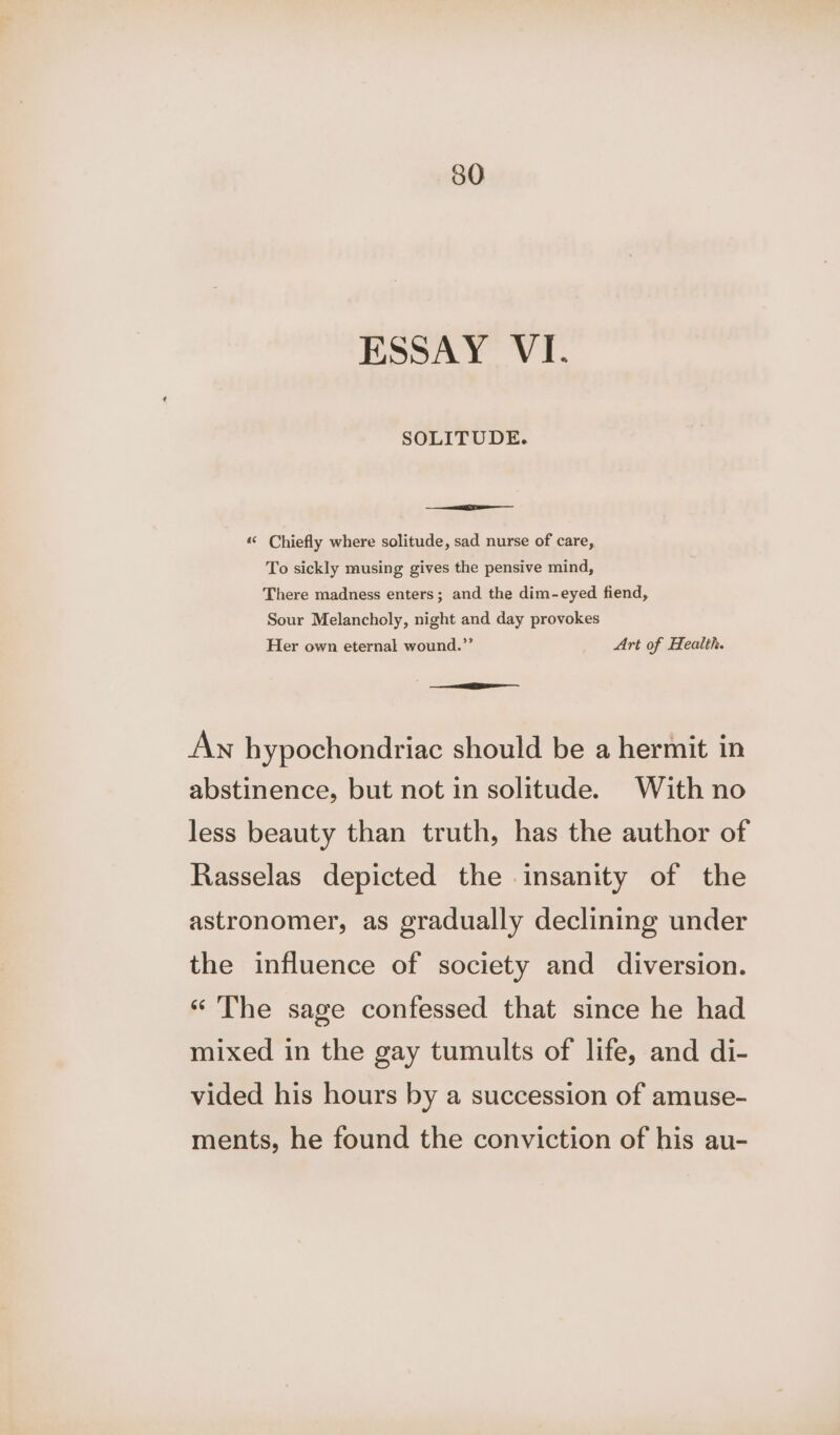 ESSAY VI. SOLITUDE. ““ Chiefly where solitude, sad nurse of care, To sickly musing gives the pensive mind, There madness enters; and the dim-eyed fiend, Sour Melancholy, night and day provokes Her own eternal wound.”’ Art of Health. SEE An hypochondriac should be a hermit in abstinence, but not in solitude. With no less beauty than truth, has the author of Rasselas depicted the insanity of the astronomer, as gradually declining under the influence of society and diversion. « The sage confessed that since he had mixed in the gay tumults of life, and di- vided his hours by a succession of amuse- ments, he found the conviction of his au-
