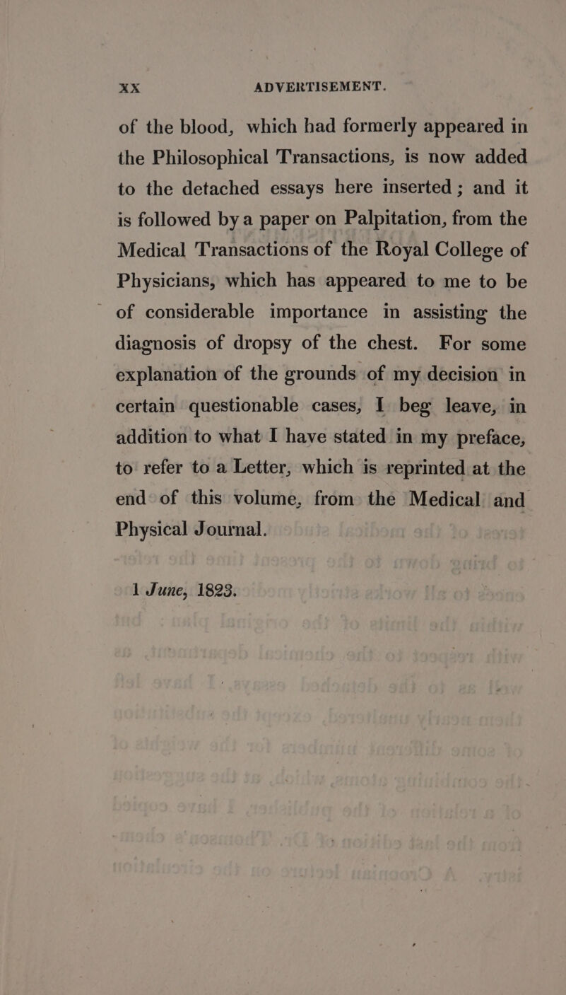 of the blood, which had formerly appeared in the Philosophical Transactions, is now added to the detached essays here inserted ; and it is followed bya paper on Palpitation, from the Medical Transactions of the Royal College of Physicians, which has appeared to me to be - of considerable importance in assisting the diagnosis of dropsy of the chest. For some explanation of the grounds of my decision in certain questionable cases, I beg leave, in addition to what I have stated in my preface, to refer to a Letter, which is reprinted at the end of this volume, from the Medical and Physical Journal. 1 June, 1823.