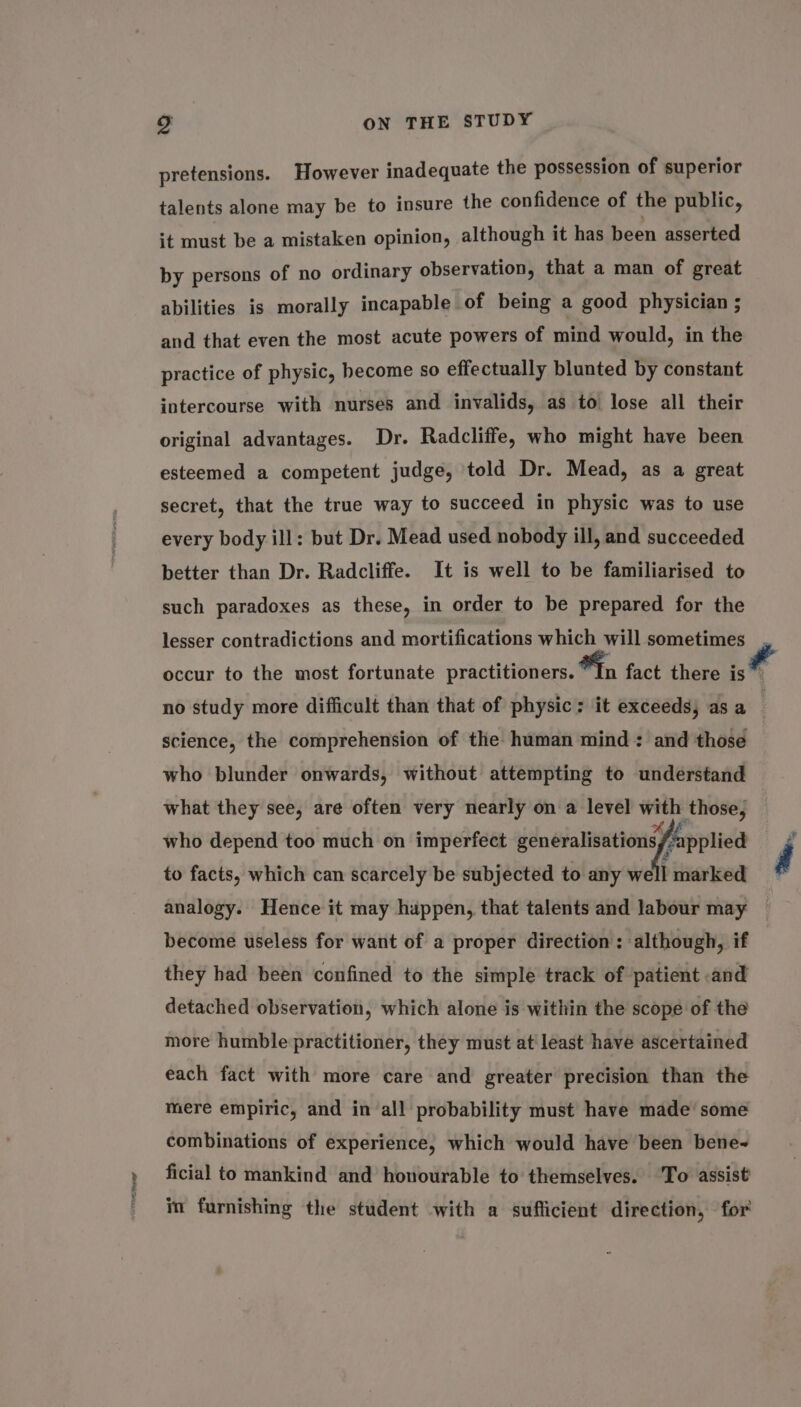 pretensions. However inadequate the possession of superior talents alone may be to insure the confidence of the public, it must be a mistaken opinion, although it has been asserted by persons of no ordinary observation, that a man of great abilities is morally incapable of being a good physician ; and that even the most acute powers of mind would, in the practice of physic, hecome so effectually blunted by constant intercourse with nurses and invalids, as to lose all their original advantages. Dr. Radcliffe, who might have been esteemed a competent judge, told Dr. Mead, as a great secret, that the true way to succeed in physic was to use every body ill: but Dr. Mead used nobody ill, and succeeded better than Dr. Radcliffe. It is well to be familiarised to such paradoxes as these, in order to be prepared for the lesser contradictions and mortifications which will sometimes , occur to the most fortunate practitioners. In fact there is no study more difficult than that of physic: it exceeds, as a . science, the comprehension of the human mind: and those who blunder onwards, without attempting to understand what they see, are often very nearly on a level with those, who depend too much on imperfect SOP Man 4 arked a analogy. Hence it may happen, that talents and labour may become useless for want of a proper direction : ‘although, if they had been confined to the simple track of patient and detached observation, which alone is within the scope of the to facts, which can scarcely be subjected to any well more humble practitioner, they must at least have ascertained each fact with more care and greater precision than the mere empiric, and in all probability must have made’ some combinations of experience, which would have been bene~ ficial to mankind and honourable to themselves. ‘To assist im furnishing the student with a sufficient direction, for