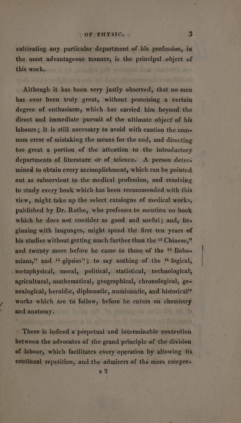 cultivating any particular department of his profession, in the most advantageous manner, is the principal object of this work. Although it has been very justly observed, that no man has ever been truly great, without possessing a certain degree of enthusiasm, which has carried him beyond the direct and immediate pursuit of the ultimate object of his labours ; it is still necessary to avoid with caution the com- mon error of mistaking the means for the end, and directing too great a portion of the attention to the introductory departments of literature or of science. A person deter- mined to obtain every accomplishment, which can be pointed out as subservient to the medical profession, and resolving to study every book which has been recommended with this view, might take up the select catalogue of medical works, published by Dr. Rothe, who professes to mention no book which he does not consider as good and useful; and, be- ginning with languages, might spend the first ten years of his studies without getting much further than the ‘‘ Chinese,” and twenty more before he came to those of the ‘‘ Bohe- mians,” and ‘* gipsies’; to say nothing of the “ logical, _metaphysical, moral, political, statistical, technological, agricultural, mathematical, geographical, chronological, ge-= nealogical, heraldic, diplomatic, numismatic, and historical’? works which are to follow, before he enters on chemistry and anatomy. ' There is indeed a perpetual and interminable contention between the advocates of the grand principle of the division of labour, which facilitates every operation by allowing ‘its continual repetition, and the admirers of the more compres B2