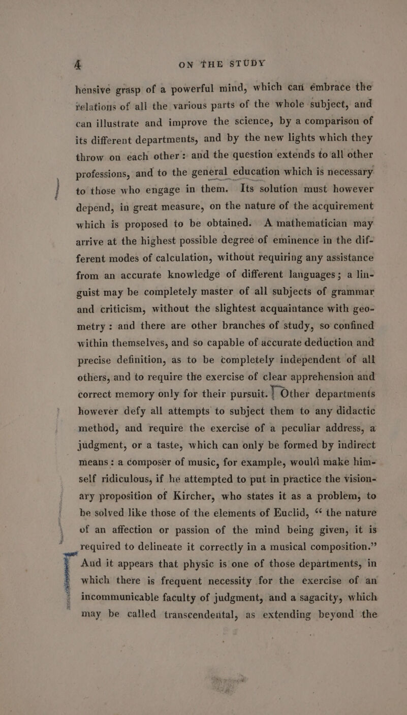 Shoes, hensive grasp of a powerful mind, which cari émbrace the yelations of all the various parts of the whole subject, and can illustrate and improve the science, by a comparison of its different departments, and by the new lights which they throw on each other: and the question extends to all other depend, in great measure, on the nature of the acquirement which is proposed to be obtained. A mathematician may arrive at the highest possible degree of eminence in the dif- ferent modes of calculation, without requiring any assistance from an accurate knowledge of different languages; a lin- guist may be completely master of all subjects of grammar and criticism, without the slightest acquaintance with geo- metry : and there are other branches of study, so confined within themselves, and so capable of accurate deduction and precise definition, as to be completely independent of all others, and to require the exercise of clear apprehension and correct memory only for their pursuit. | Other departments however defy all attempts to subject them to any didactic method, and require the exercise of a peculiar address, a judgment, or a taste, which can only be formed by indirect means: a composer of music, for example, would make him- self ridiculous, if he attempted to put in practice the vision- ary proposition of Kircher, who states it as a problem, to be solved like those of the elements of Euclid, ‘* the nature of an affection or passion of the mind being given, it is required to delineate it correctly in a musical composition.” Aud it appears that physic is one of those departments, in which there is frequent necessity for the exercise of an incommunicable faculty of judgment, and a sagacity, which may be called transcendental, as extending beyond the