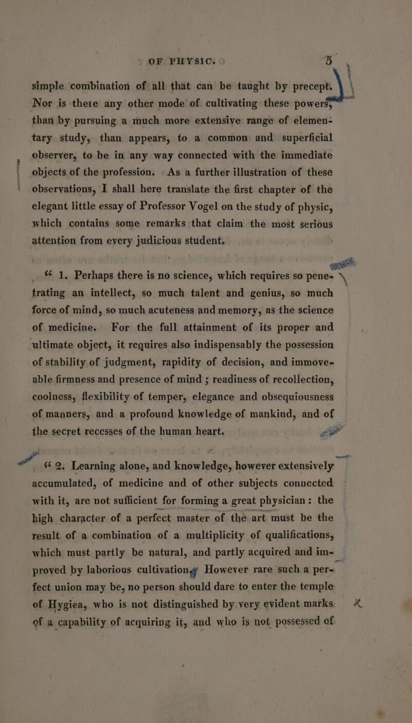 simple combination of all that can be taught by precept. Nor is there any other mode of cultivating these powers, than by pursuing a much more extensive range of elemen- tary study, than appears, to a common and superficial observer, to be in any way connected with the immediate objects of the profession. . As a further illustration of these ' observations, I shall here translate the first chapter of the elegant little essay of Professor Vogel on the study of physic, which contains some remarks that claim the most serious attention from every judicious student, _ © 1, Perhaps there is no science, which requires so ane trating an intellect, so much talent and genius, so much force of mind, so much acuteness and memory, as the science of medicine. For the full attainment of its proper and ultimate object, it requires also indispensably the possession of stability of judgment, rapidity of decision, and immove- able firmness and presence of mind ; readiness of recollection, coolness, flexibility of temper, elegance and obsequiousness of manners, and a profound knowledge of mankind, and of the secret recesses of the human heart. or a s¢ 2, Learning alone, and knowledge, however extensively accumulated, of medicine and of other subjects connected. with it, are not sufficient for forming a great physician : the high character of a perfect master of the art must be the result of a combination of a multiplicity of qualifications, which must partly be natural, and partly acquired and im- © proved by laborious cultivation w However rare such a per- a fect union may be, no person should dare to enter the temple of Hygiea, who is not distinguished by.very evident marks, of a capability of acquiring it, and who is not possessed af